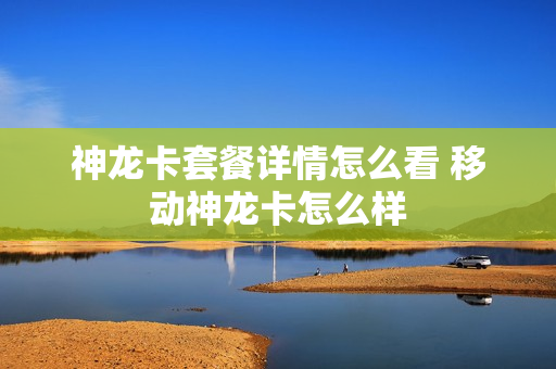 神龙卡套餐详情怎么看 移动神龙卡怎么样