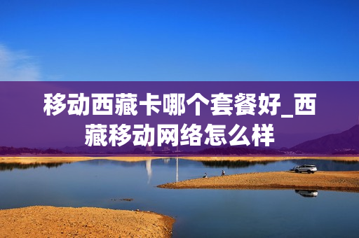 移动西藏卡哪个套餐好_西藏移动网络怎么样