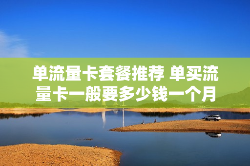 单流量卡套餐推荐 单买流量卡一般要多少钱一个月