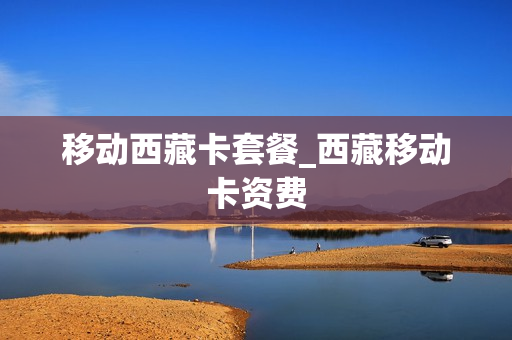 移动西藏卡套餐_西藏移动卡资费