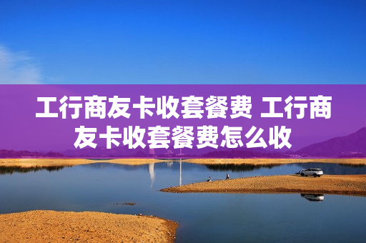 工行商友卡收套餐费 工行商友卡收套餐费怎么收
