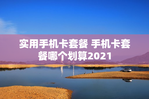 实用手机卡套餐 手机卡套餐哪个划算2021