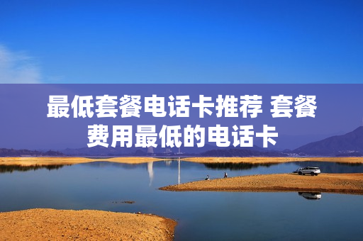 最低套餐电话卡推荐 套餐费用最低的电话卡