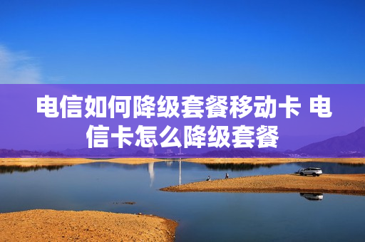 电信如何降级套餐移动卡 电信卡怎么降级套餐