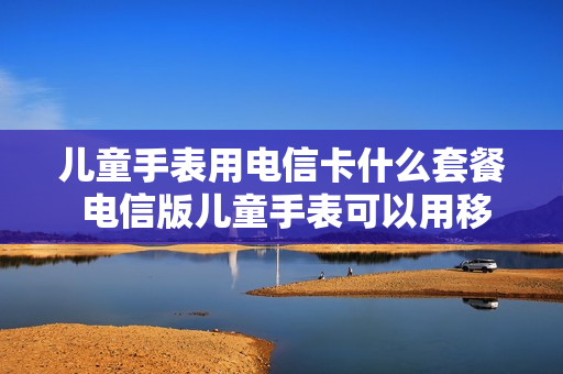 儿童手表用电信卡什么套餐 电信版儿童手表可以用移动卡吗
