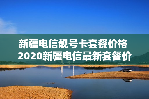 新疆电信靓号卡套餐价格 2020新疆电信最新套餐价格表