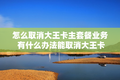 怎么取消大王卡主套餐业务 有什么办法能取消大王卡套餐