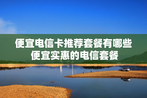 便宜电信卡推荐套餐有哪些 便宜实惠的电信套餐