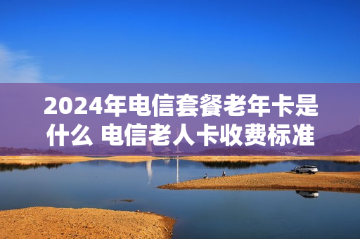 2024年电信套餐老年卡是什么 电信老人卡收费标准