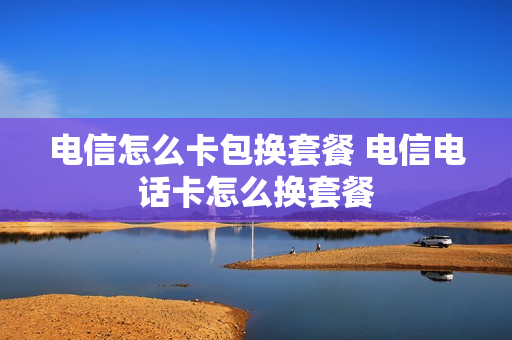 电信怎么卡包换套餐 电信电话卡怎么换套餐
