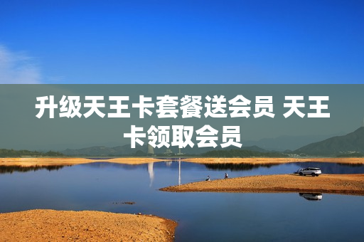 升级天王卡套餐送会员 天王卡领取会员