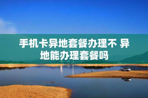 手机卡异地套餐办理不 异地能办理套餐吗