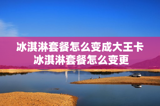 冰淇淋套餐怎么变成大王卡 冰淇淋套餐怎么变更