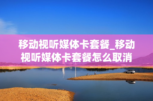移动视听媒体卡套餐_移动视听媒体卡套餐怎么取消