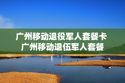 广州移动退役军人套餐卡 广州移动退伍军人套餐