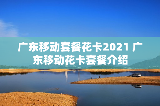 广东移动套餐花卡2021 广东移动花卡套餐介绍