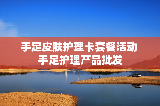 手足皮肤护理卡套餐活动 手足护理产品批发