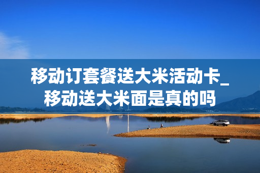 移动订套餐送大米活动卡_移动送大米面是真的吗