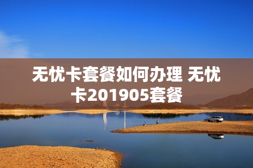 无忧卡套餐如何办理 无忧卡201905套餐