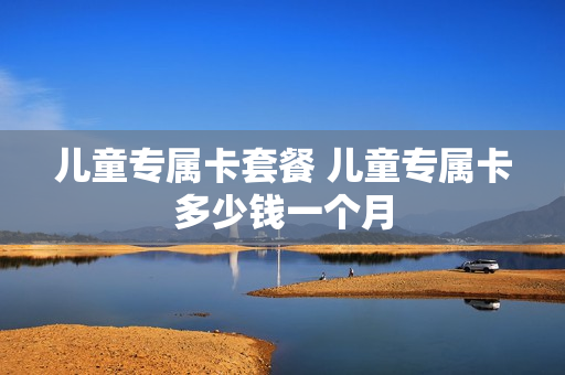 儿童专属卡套餐 儿童专属卡多少钱一个月