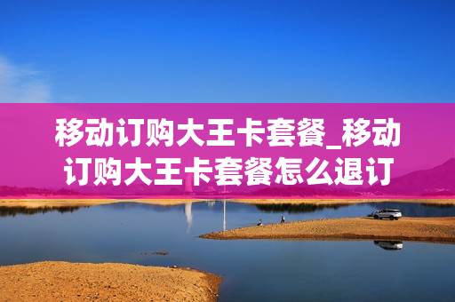 移动订购大王卡套餐_移动订购大王卡套餐怎么退订
