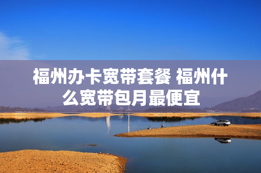 福州办卡宽带套餐 福州什么宽带包月最便宜