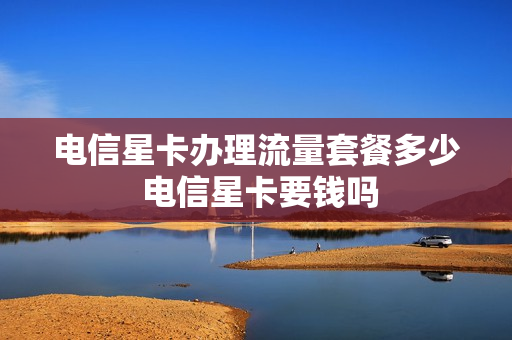 电信星卡办理流量套餐多少 电信星卡要钱吗