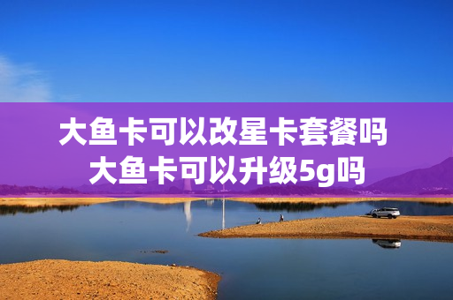 大鱼卡可以改星卡套餐吗 大鱼卡可以升级5g吗