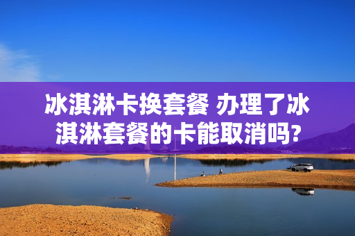 冰淇淋卡换套餐 办理了冰淇淋套餐的卡能取消吗?