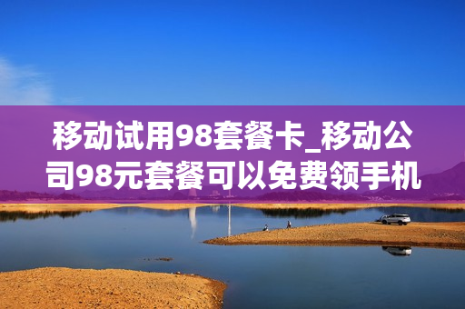 移动试用98套餐卡_移动公司98元套餐可以免费领手机