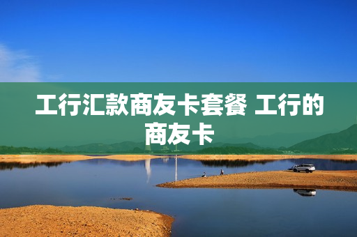 工行汇款商友卡套餐 工行的商友卡