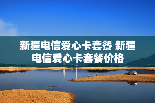新疆电信爱心卡套餐 新疆电信爱心卡套餐价格