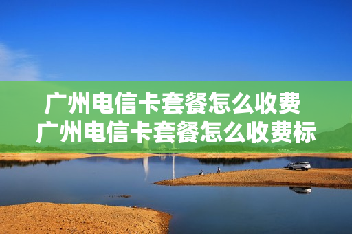 广州电信卡套餐怎么收费 广州电信卡套餐怎么收费标准