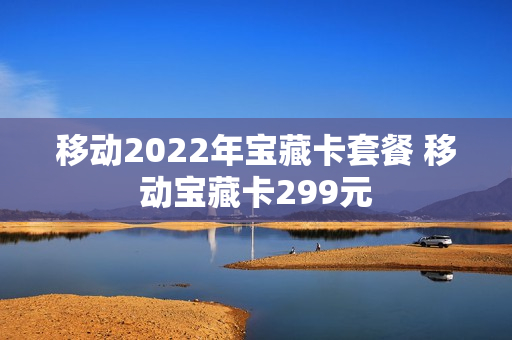 移动2022年宝藏卡套餐 移动宝藏卡299元