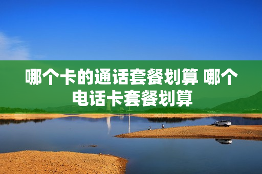 哪个卡的通话套餐划算 哪个电话卡套餐划算
