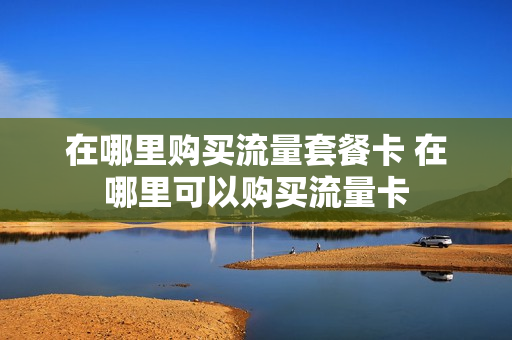 在哪里购买流量套餐卡 在哪里可以购买流量卡