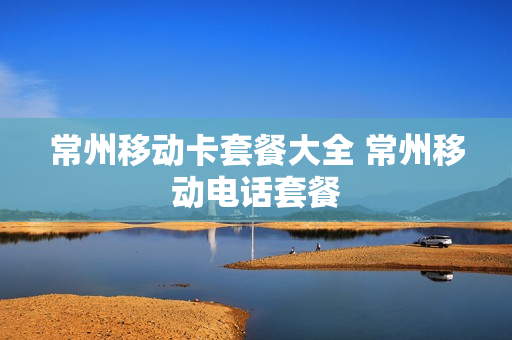 常州移动卡套餐大全 常州移动电话套餐