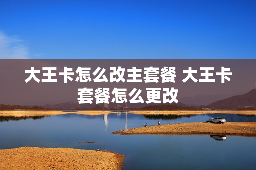 大王卡怎么改主套餐 大王卡套餐怎么更改