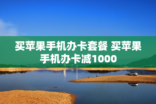 买苹果手机办卡套餐 买苹果手机办卡减1000