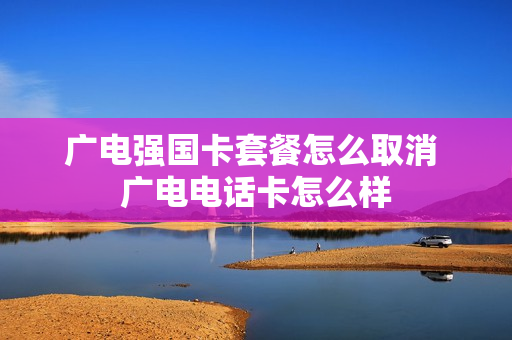 广电强国卡套餐怎么取消 广电电话卡怎么样