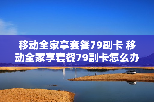 移动全家享套餐79副卡 移动全家享套餐79副卡怎么办理