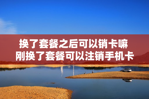 换了套餐之后可以销卡嘛 刚换了套餐可以注销手机卡吗