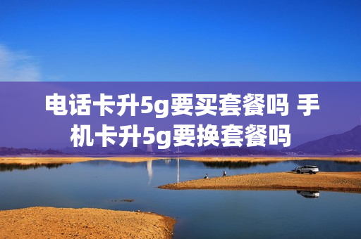 电话卡升5g要买套餐吗 手机卡升5g要换套餐吗