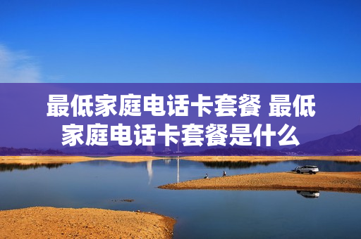 最低家庭电话卡套餐 最低家庭电话卡套餐是什么