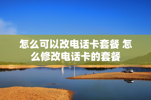 怎么可以改电话卡套餐 怎么修改电话卡的套餐