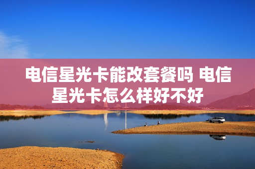 电信星光卡能改套餐吗 电信星光卡怎么样好不好