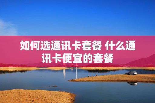 如何选通讯卡套餐 什么通讯卡便宜的套餐