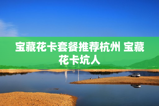 宝藏花卡套餐推荐杭州 宝藏花卡坑人
