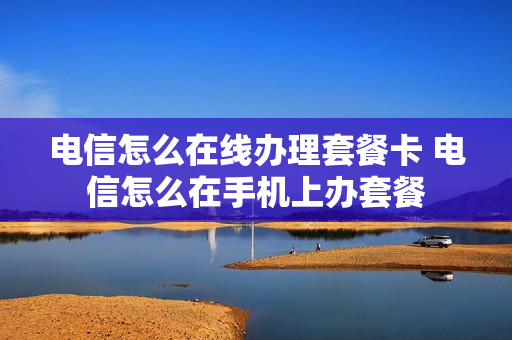 电信怎么在线办理套餐卡 电信怎么在手机上办套餐
