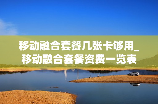 移动融合套餐几张卡够用_移动融合套餐资费一览表
